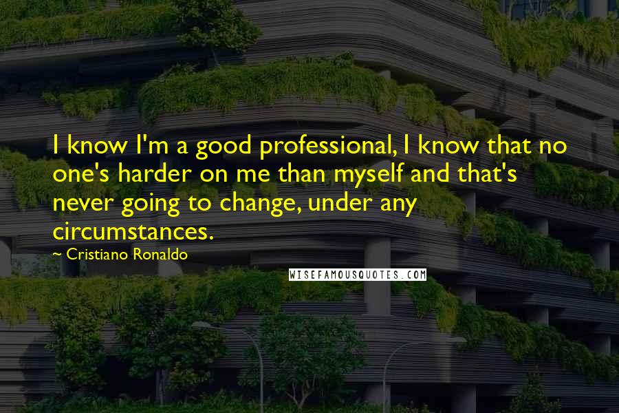 Cristiano Ronaldo Quotes: I know I'm a good professional, I know that no one's harder on me than myself and that's never going to change, under any circumstances.