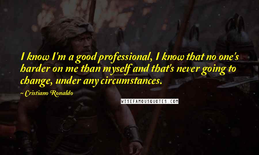 Cristiano Ronaldo Quotes: I know I'm a good professional, I know that no one's harder on me than myself and that's never going to change, under any circumstances.