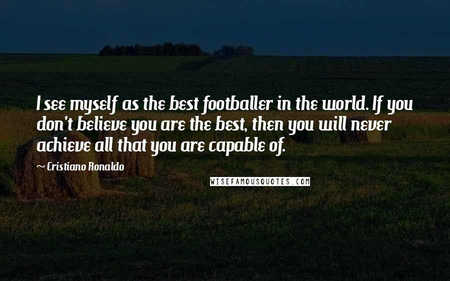 Cristiano Ronaldo Quotes: I see myself as the best footballer in the world. If you don't believe you are the best, then you will never achieve all that you are capable of.