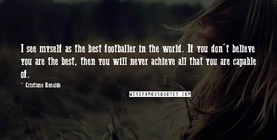 Cristiano Ronaldo Quotes: I see myself as the best footballer in the world. If you don't believe you are the best, then you will never achieve all that you are capable of.