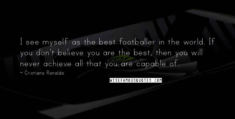 Cristiano Ronaldo Quotes: I see myself as the best footballer in the world. If you don't believe you are the best, then you will never achieve all that you are capable of.