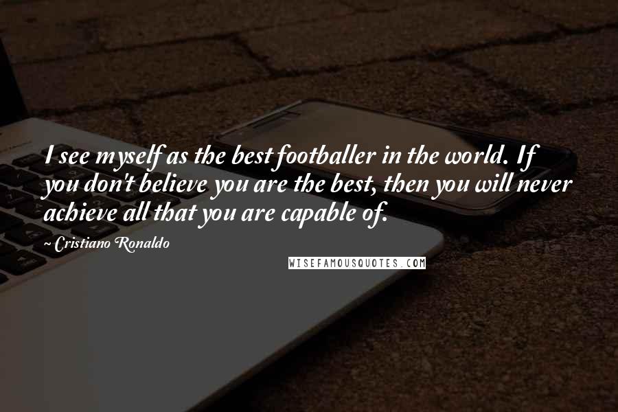 Cristiano Ronaldo Quotes: I see myself as the best footballer in the world. If you don't believe you are the best, then you will never achieve all that you are capable of.