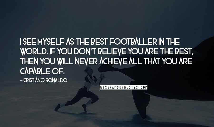 Cristiano Ronaldo Quotes: I see myself as the best footballer in the world. If you don't believe you are the best, then you will never achieve all that you are capable of.