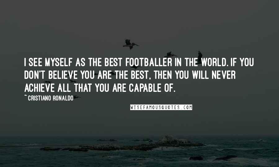 Cristiano Ronaldo Quotes: I see myself as the best footballer in the world. If you don't believe you are the best, then you will never achieve all that you are capable of.