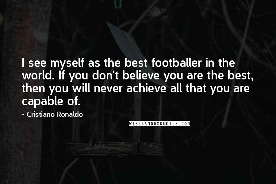 Cristiano Ronaldo Quotes: I see myself as the best footballer in the world. If you don't believe you are the best, then you will never achieve all that you are capable of.
