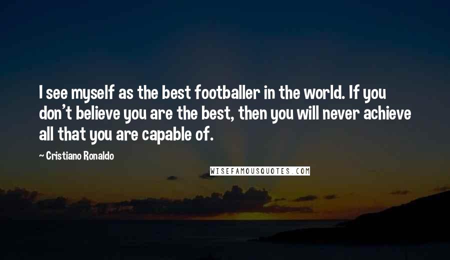 Cristiano Ronaldo Quotes: I see myself as the best footballer in the world. If you don't believe you are the best, then you will never achieve all that you are capable of.