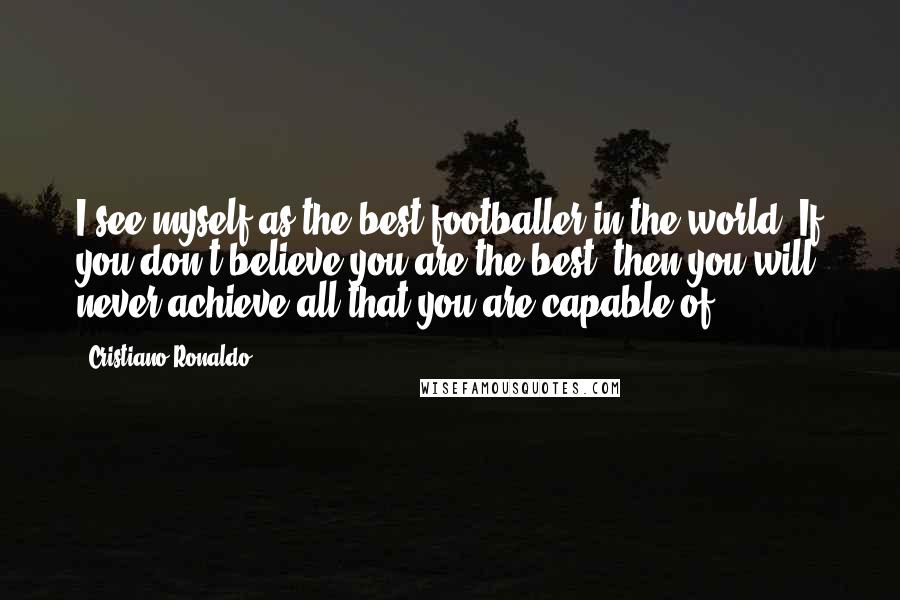 Cristiano Ronaldo Quotes: I see myself as the best footballer in the world. If you don't believe you are the best, then you will never achieve all that you are capable of.