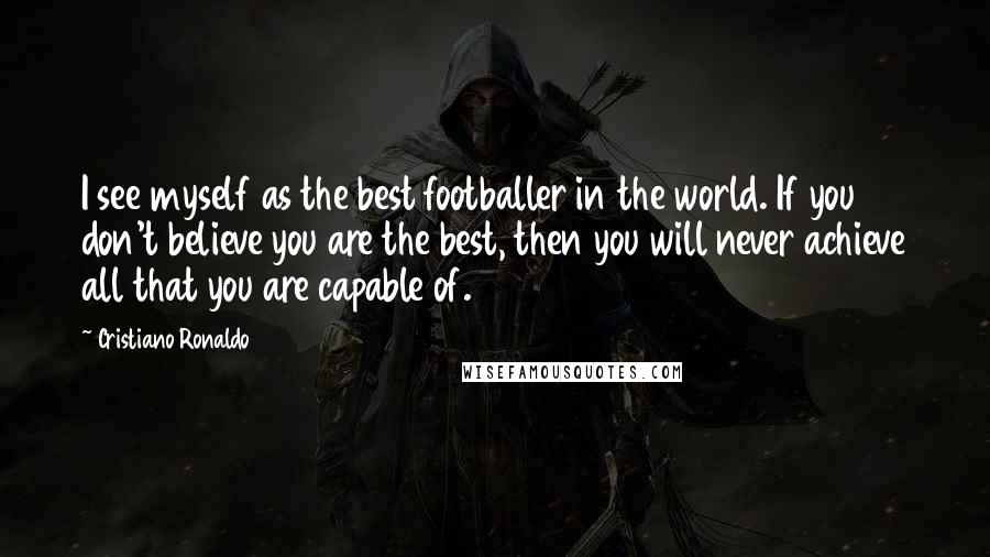Cristiano Ronaldo Quotes: I see myself as the best footballer in the world. If you don't believe you are the best, then you will never achieve all that you are capable of.