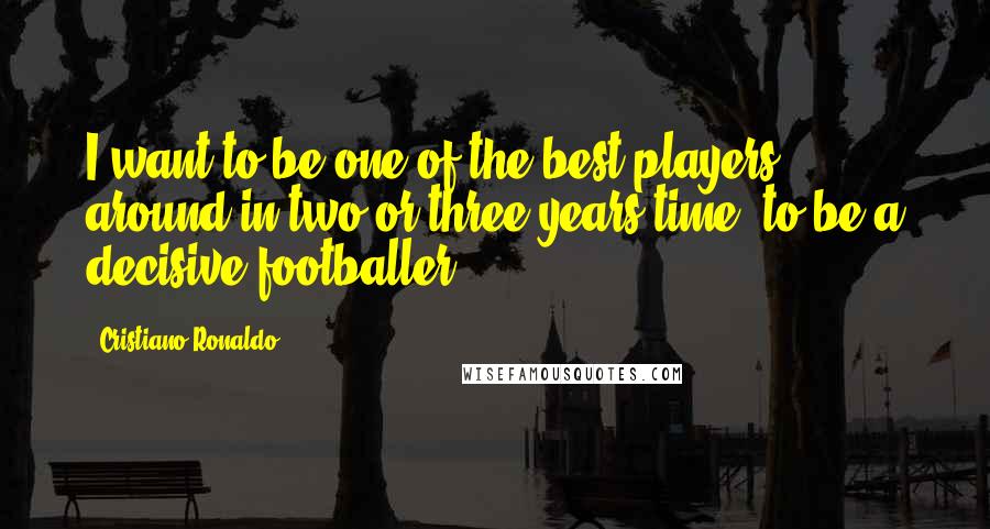 Cristiano Ronaldo Quotes: I want to be one of the best players around in two or three years time, to be a decisive footballer.