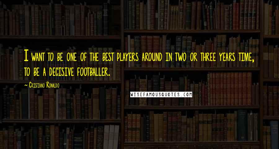 Cristiano Ronaldo Quotes: I want to be one of the best players around in two or three years time, to be a decisive footballer.