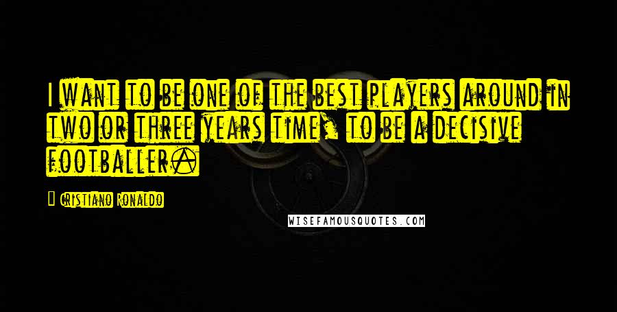 Cristiano Ronaldo Quotes: I want to be one of the best players around in two or three years time, to be a decisive footballer.