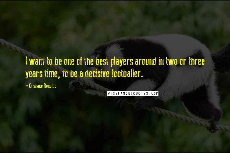 Cristiano Ronaldo Quotes: I want to be one of the best players around in two or three years time, to be a decisive footballer.