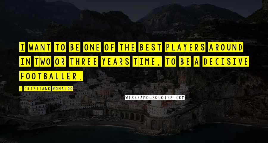 Cristiano Ronaldo Quotes: I want to be one of the best players around in two or three years time, to be a decisive footballer.