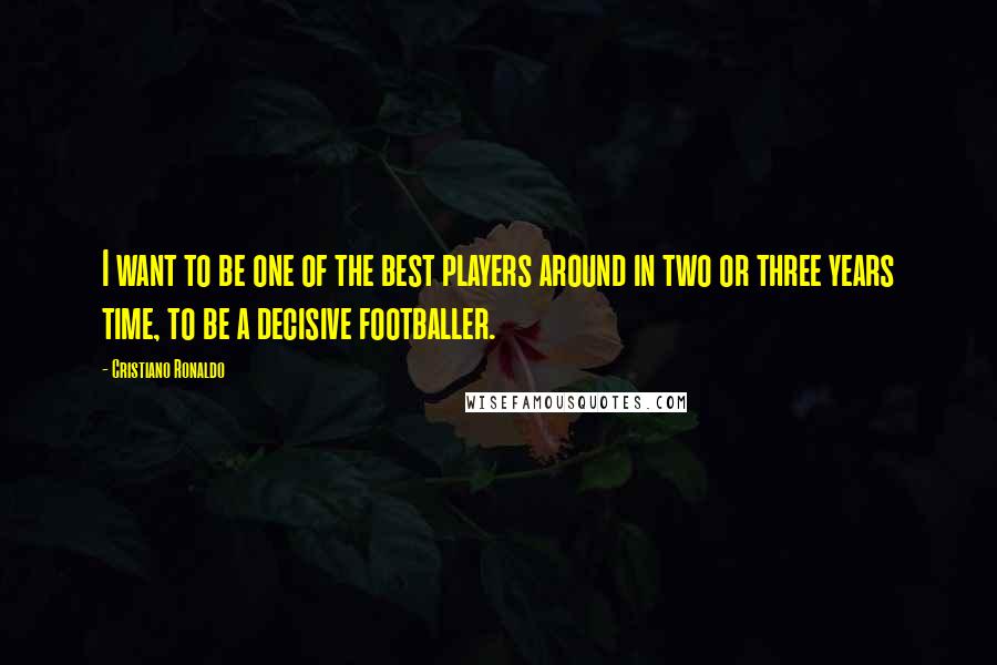 Cristiano Ronaldo Quotes: I want to be one of the best players around in two or three years time, to be a decisive footballer.