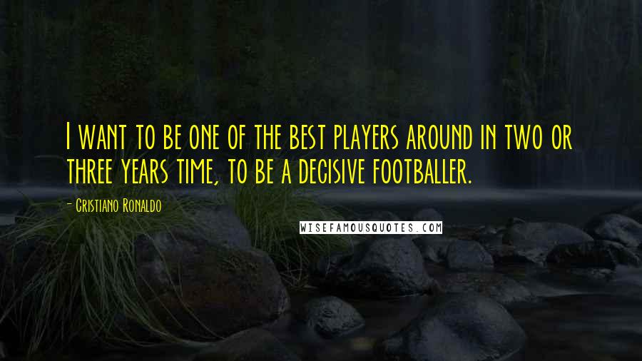 Cristiano Ronaldo Quotes: I want to be one of the best players around in two or three years time, to be a decisive footballer.