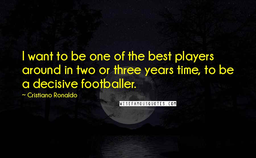 Cristiano Ronaldo Quotes: I want to be one of the best players around in two or three years time, to be a decisive footballer.