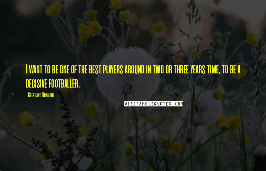 Cristiano Ronaldo Quotes: I want to be one of the best players around in two or three years time, to be a decisive footballer.