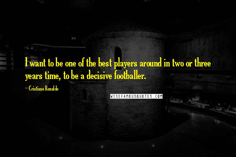 Cristiano Ronaldo Quotes: I want to be one of the best players around in two or three years time, to be a decisive footballer.