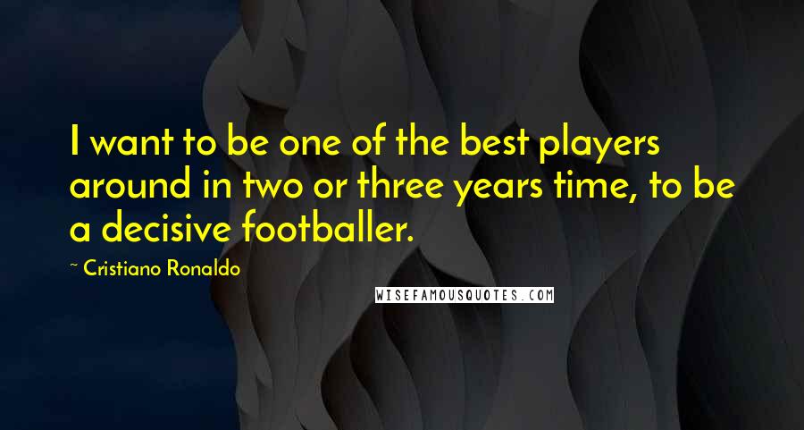 Cristiano Ronaldo Quotes: I want to be one of the best players around in two or three years time, to be a decisive footballer.