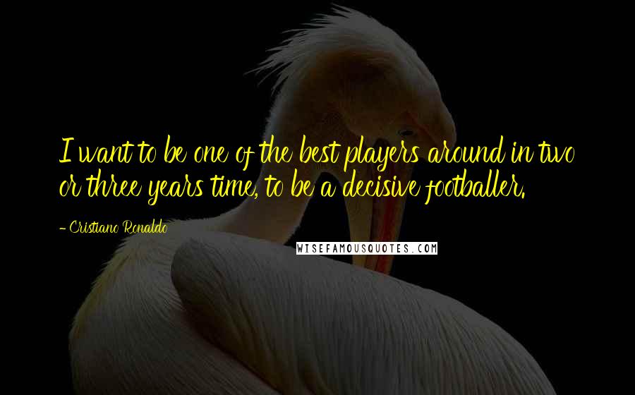 Cristiano Ronaldo Quotes: I want to be one of the best players around in two or three years time, to be a decisive footballer.