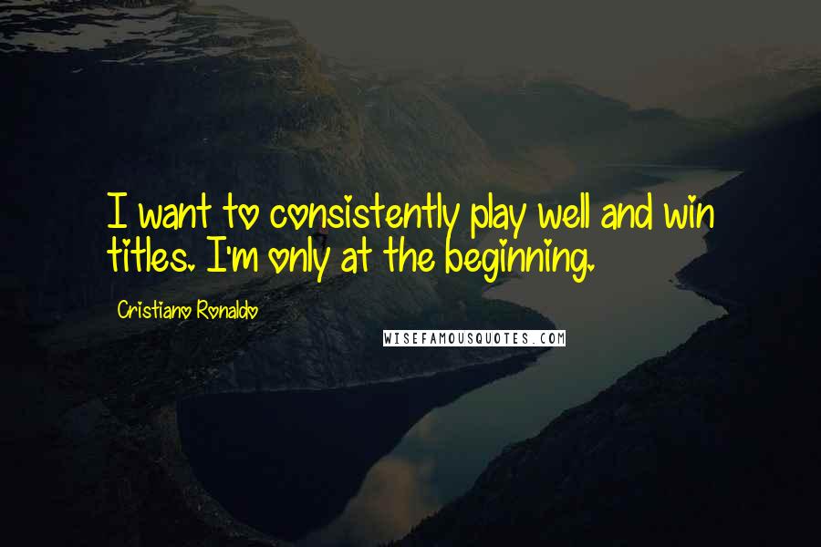 Cristiano Ronaldo Quotes: I want to consistently play well and win titles. I'm only at the beginning.