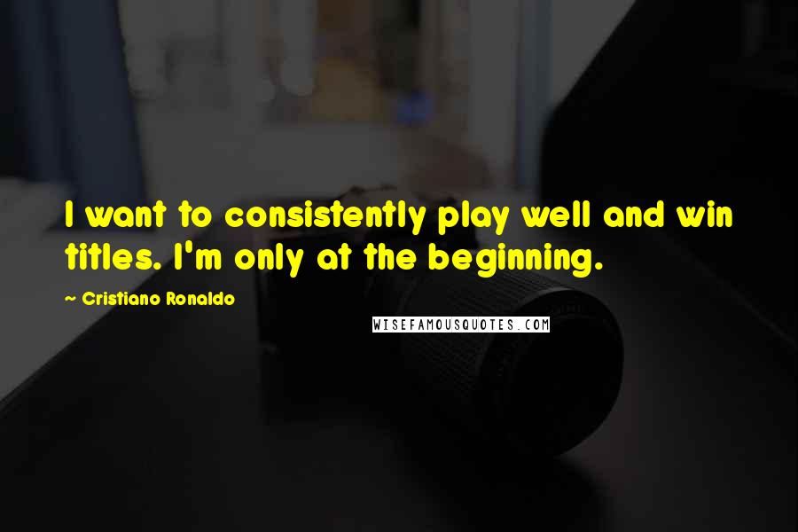 Cristiano Ronaldo Quotes: I want to consistently play well and win titles. I'm only at the beginning.