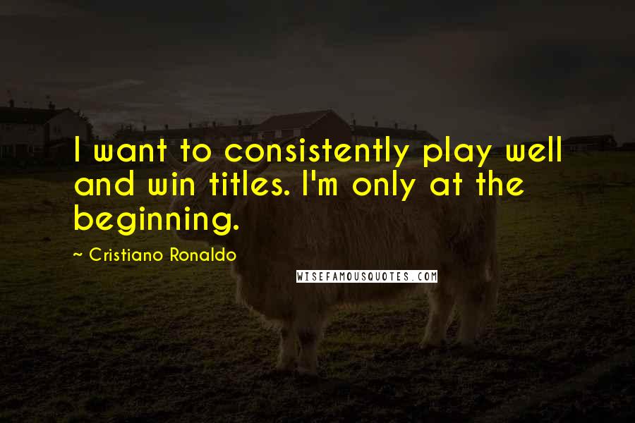 Cristiano Ronaldo Quotes: I want to consistently play well and win titles. I'm only at the beginning.