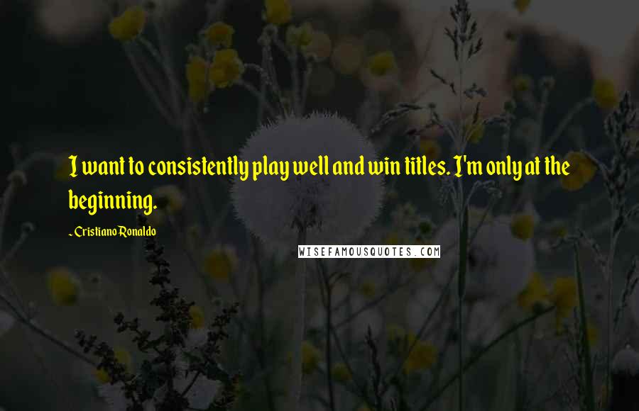 Cristiano Ronaldo Quotes: I want to consistently play well and win titles. I'm only at the beginning.