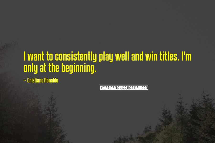Cristiano Ronaldo Quotes: I want to consistently play well and win titles. I'm only at the beginning.