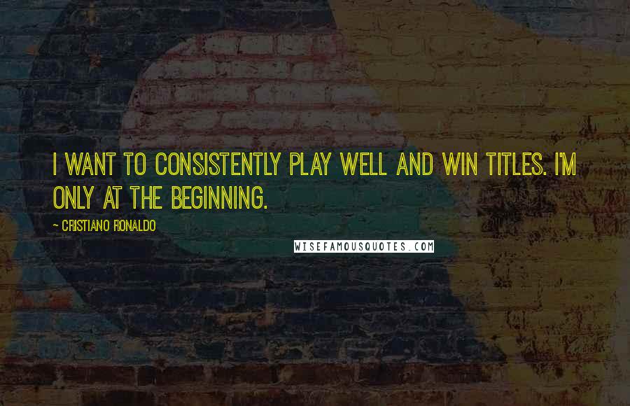 Cristiano Ronaldo Quotes: I want to consistently play well and win titles. I'm only at the beginning.