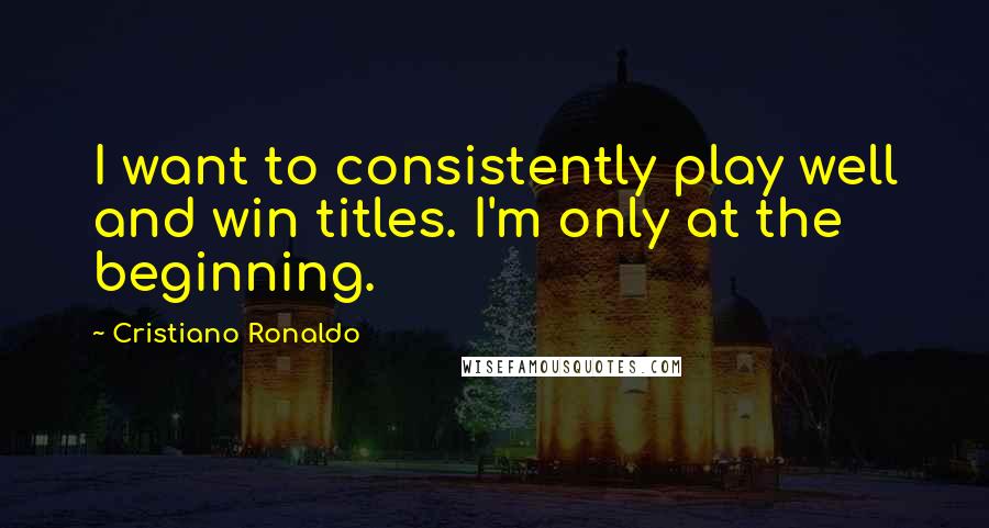 Cristiano Ronaldo Quotes: I want to consistently play well and win titles. I'm only at the beginning.