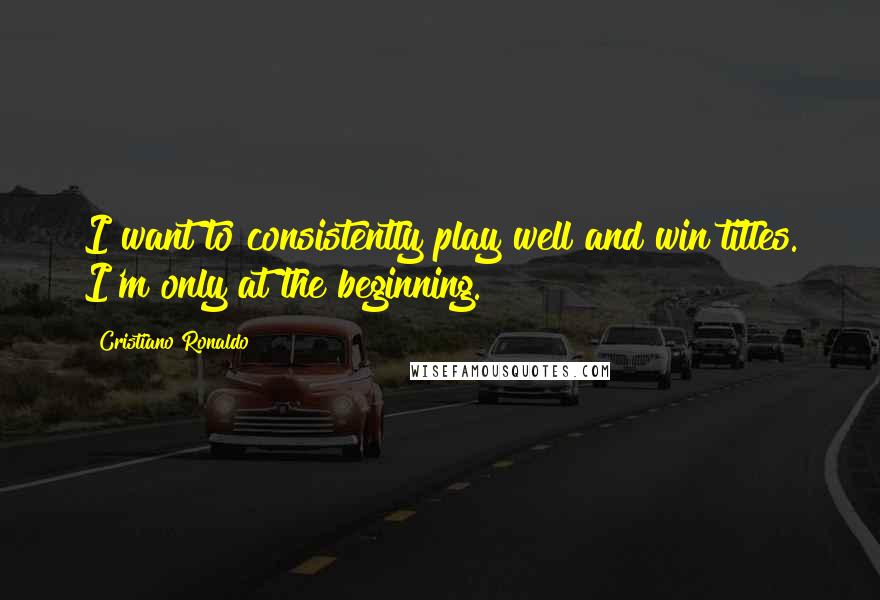 Cristiano Ronaldo Quotes: I want to consistently play well and win titles. I'm only at the beginning.