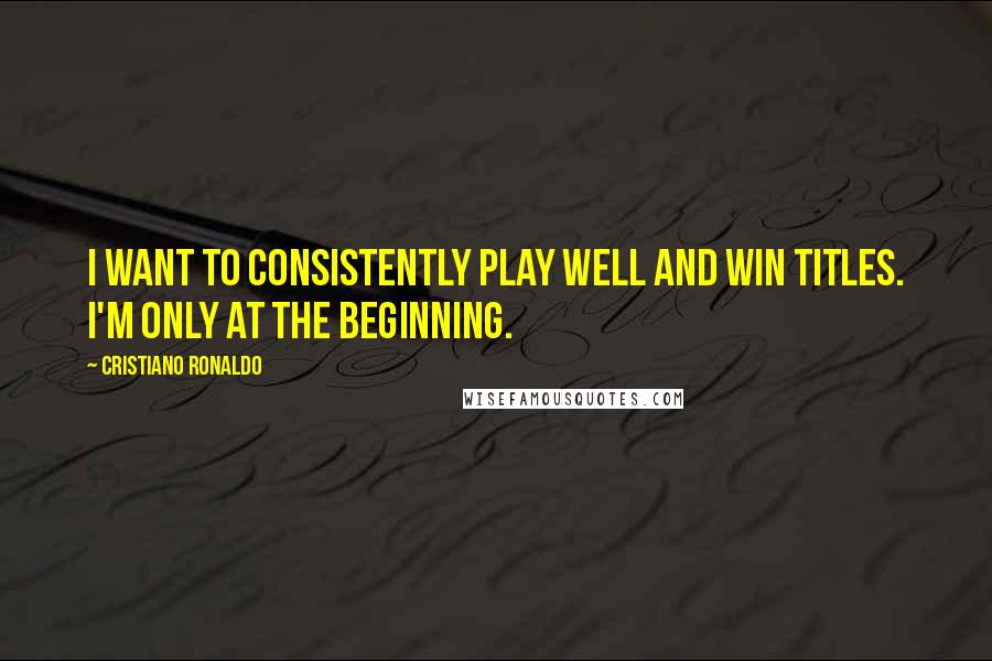 Cristiano Ronaldo Quotes: I want to consistently play well and win titles. I'm only at the beginning.