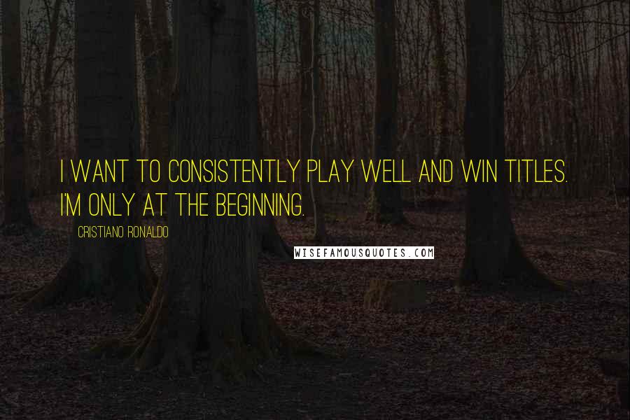 Cristiano Ronaldo Quotes: I want to consistently play well and win titles. I'm only at the beginning.