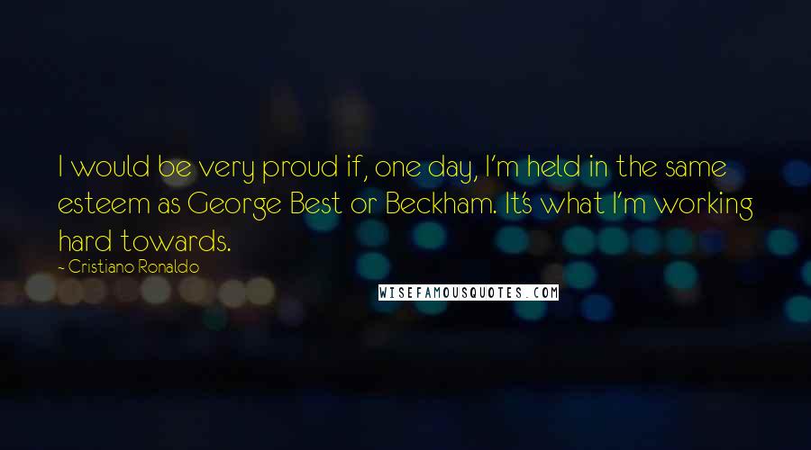 Cristiano Ronaldo Quotes: I would be very proud if, one day, I'm held in the same esteem as George Best or Beckham. It's what I'm working hard towards.