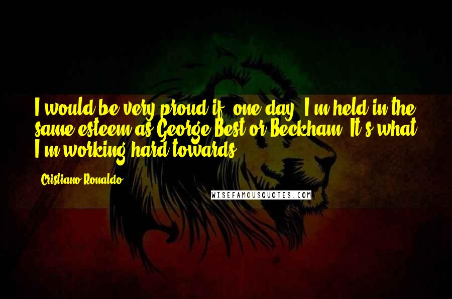 Cristiano Ronaldo Quotes: I would be very proud if, one day, I'm held in the same esteem as George Best or Beckham. It's what I'm working hard towards.