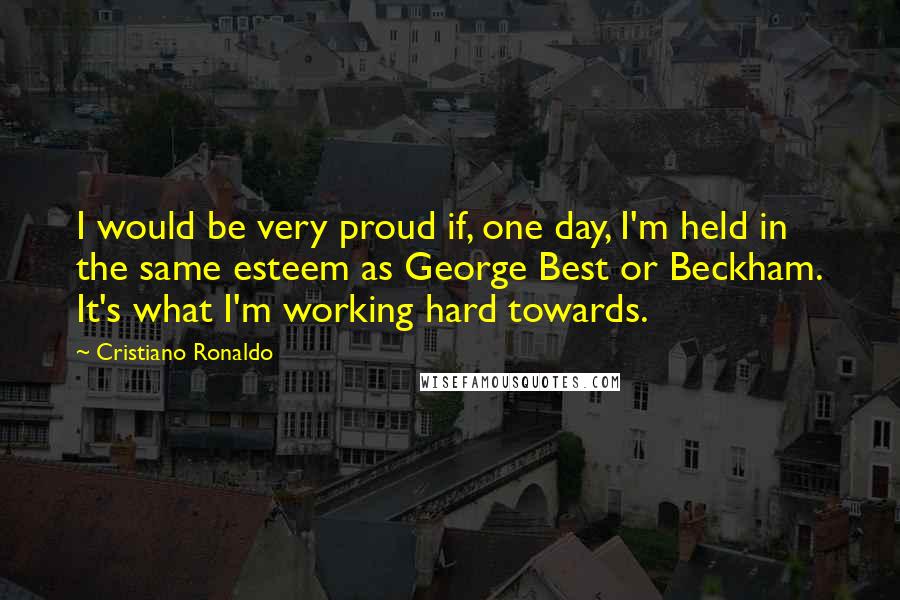 Cristiano Ronaldo Quotes: I would be very proud if, one day, I'm held in the same esteem as George Best or Beckham. It's what I'm working hard towards.