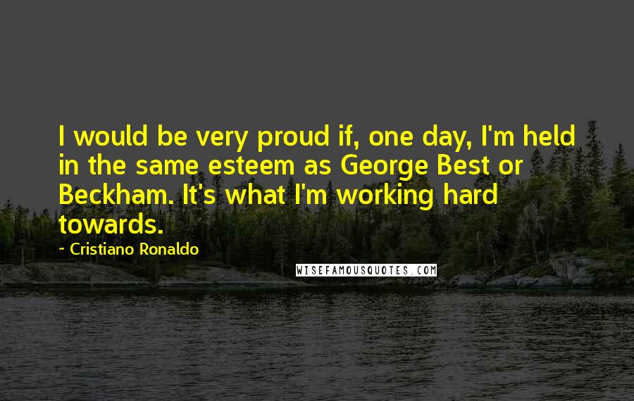 Cristiano Ronaldo Quotes: I would be very proud if, one day, I'm held in the same esteem as George Best or Beckham. It's what I'm working hard towards.