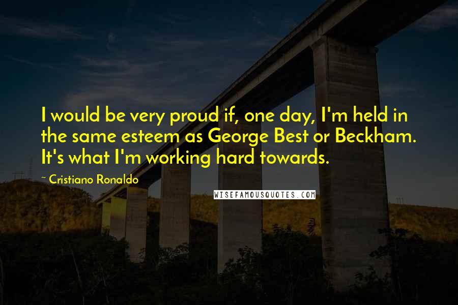 Cristiano Ronaldo Quotes: I would be very proud if, one day, I'm held in the same esteem as George Best or Beckham. It's what I'm working hard towards.