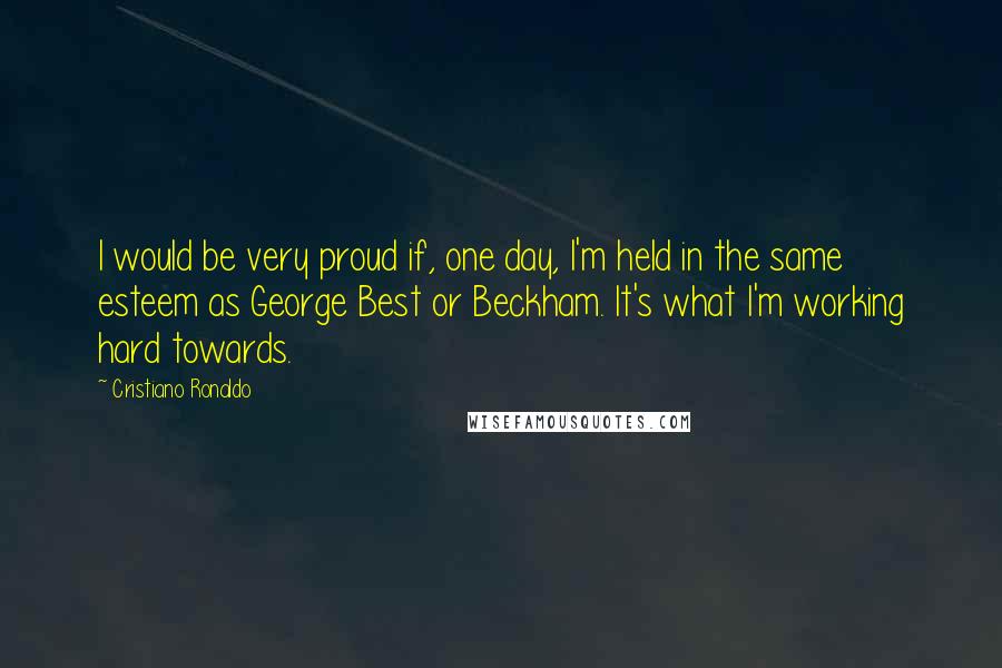 Cristiano Ronaldo Quotes: I would be very proud if, one day, I'm held in the same esteem as George Best or Beckham. It's what I'm working hard towards.