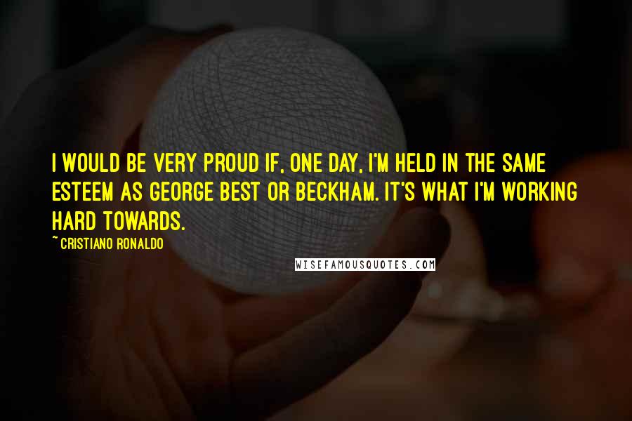 Cristiano Ronaldo Quotes: I would be very proud if, one day, I'm held in the same esteem as George Best or Beckham. It's what I'm working hard towards.