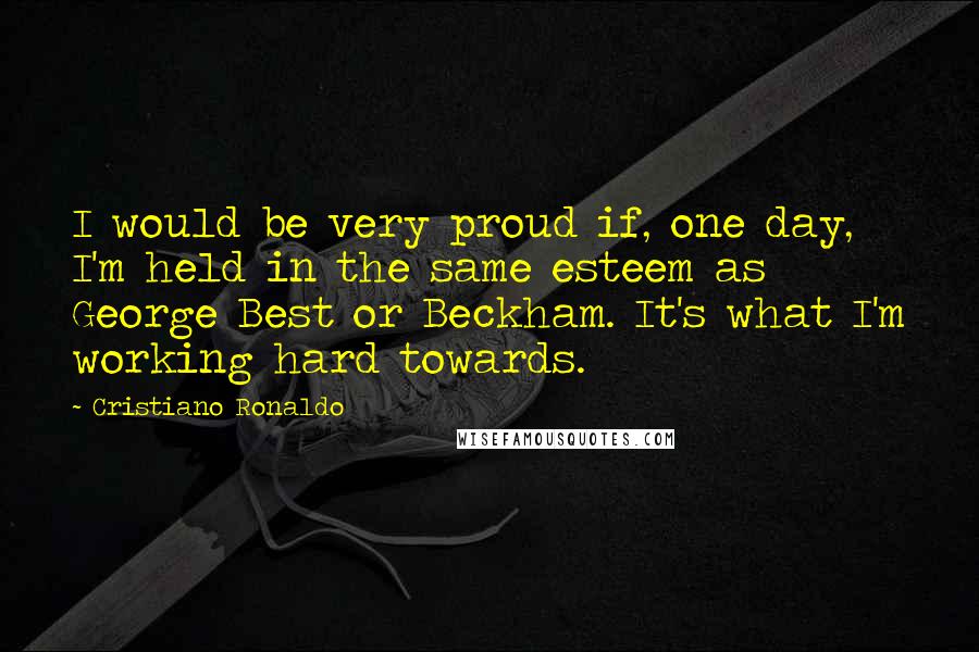 Cristiano Ronaldo Quotes: I would be very proud if, one day, I'm held in the same esteem as George Best or Beckham. It's what I'm working hard towards.