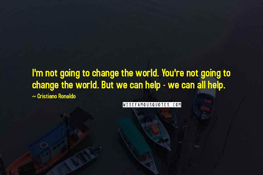 Cristiano Ronaldo Quotes: I'm not going to change the world. You're not going to change the world. But we can help - we can all help.