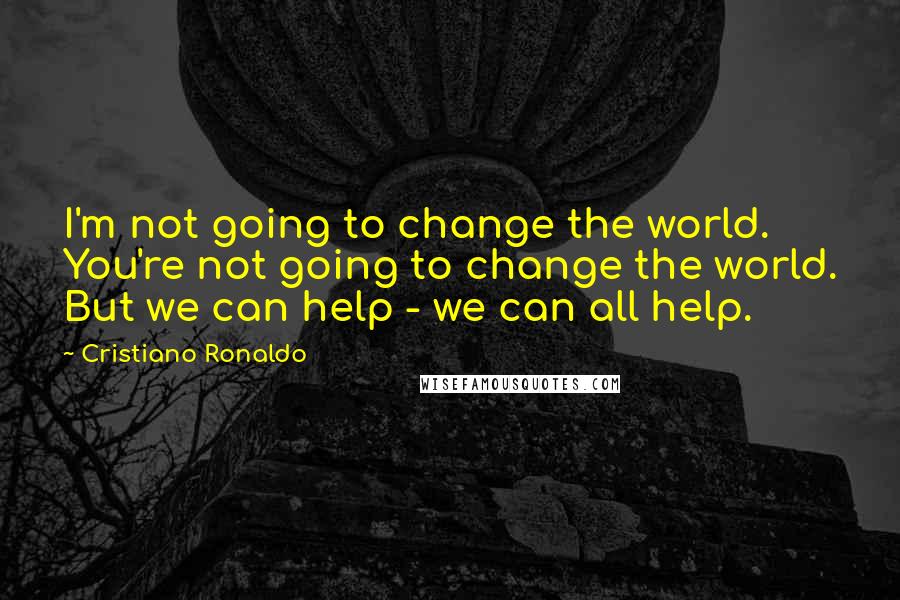 Cristiano Ronaldo Quotes: I'm not going to change the world. You're not going to change the world. But we can help - we can all help.