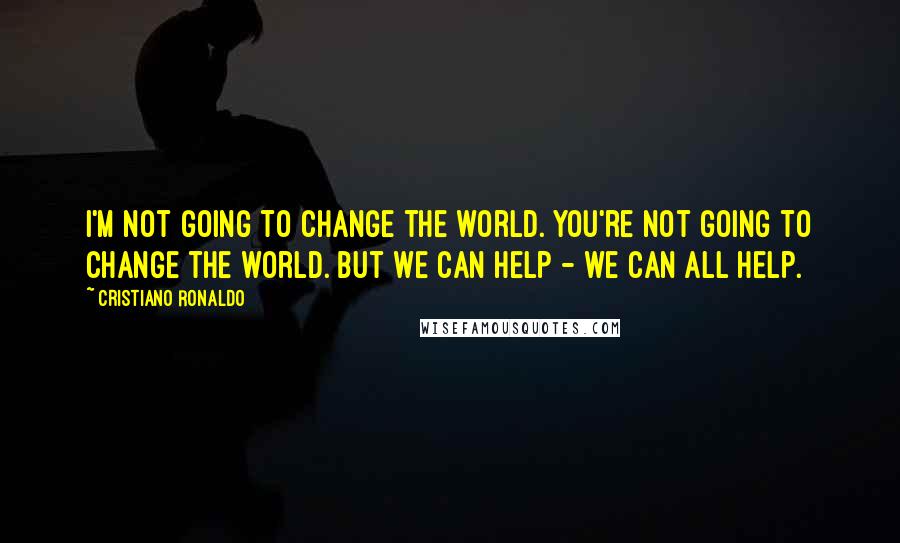 Cristiano Ronaldo Quotes: I'm not going to change the world. You're not going to change the world. But we can help - we can all help.