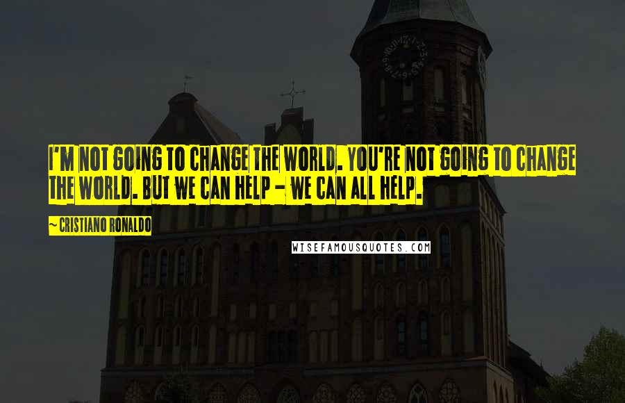 Cristiano Ronaldo Quotes: I'm not going to change the world. You're not going to change the world. But we can help - we can all help.