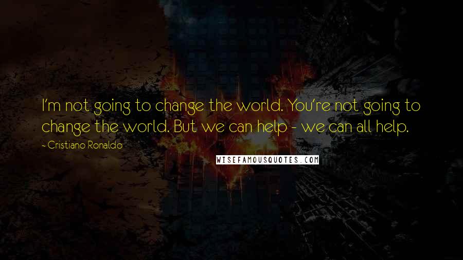 Cristiano Ronaldo Quotes: I'm not going to change the world. You're not going to change the world. But we can help - we can all help.