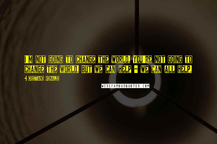 Cristiano Ronaldo Quotes: I'm not going to change the world. You're not going to change the world. But we can help - we can all help.