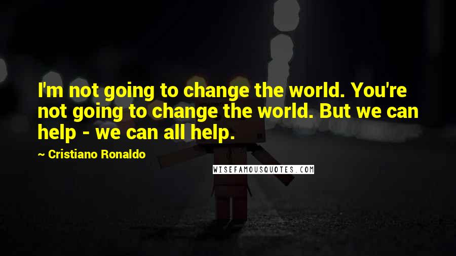 Cristiano Ronaldo Quotes: I'm not going to change the world. You're not going to change the world. But we can help - we can all help.