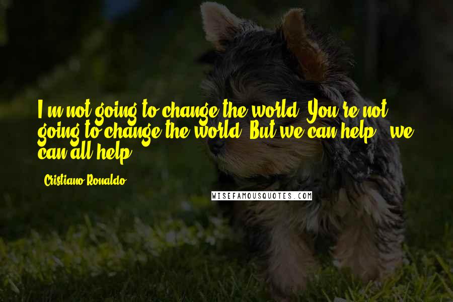 Cristiano Ronaldo Quotes: I'm not going to change the world. You're not going to change the world. But we can help - we can all help.